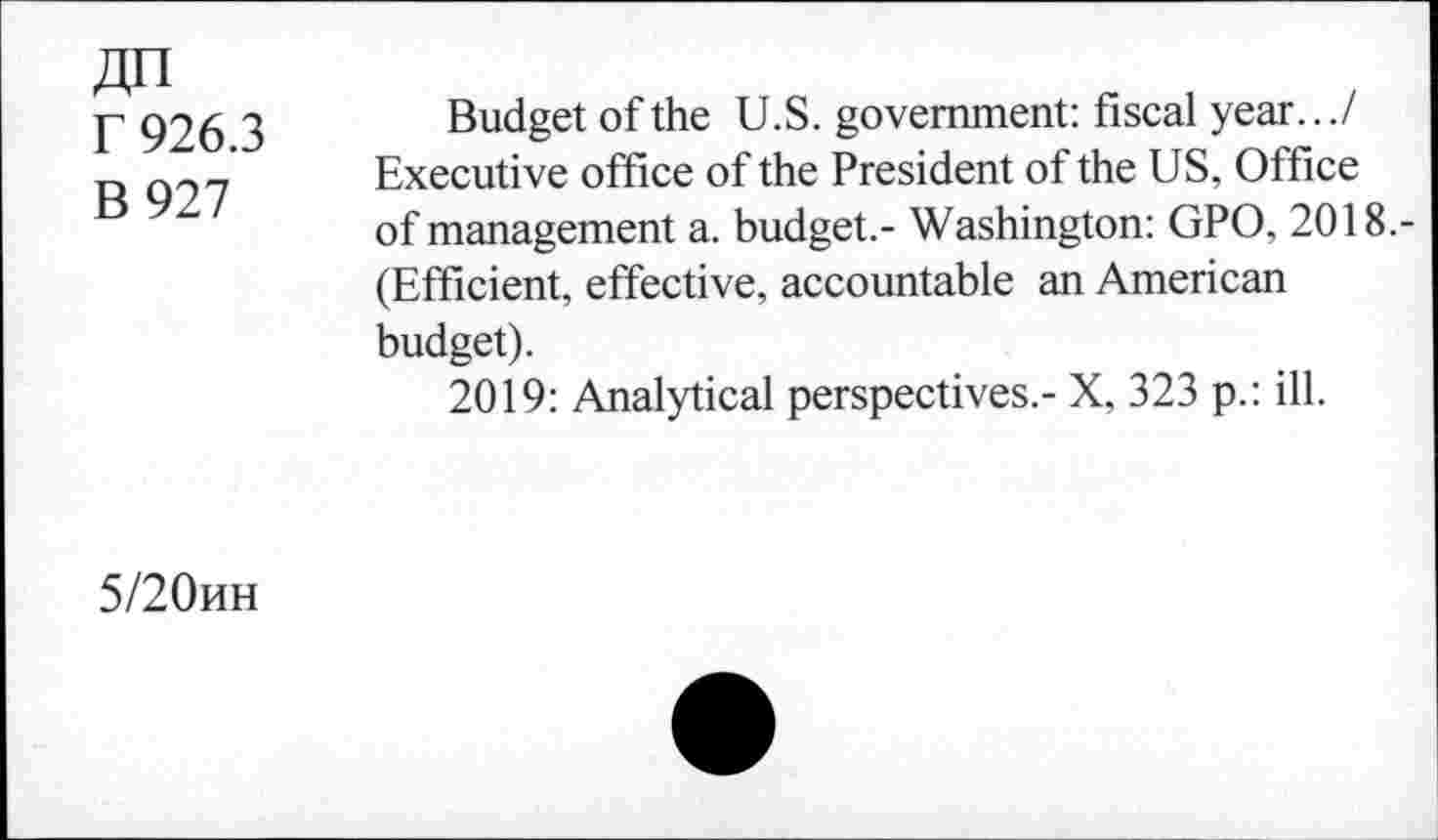 ﻿r 926.3
B 927
Budget of the U.S. government: fiscal year.../ Executive office of the President of the US, Office of management a. budget.- Washington: GPO, 2018.-(Efficient, effective, accountable an American budget).
2019: Analytical perspectives.- X, 323 p.: ill.
5/20hh